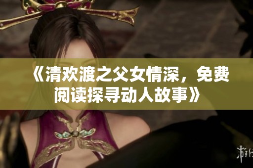 《清欢渡之父女情深，免费阅读探寻动人故事》