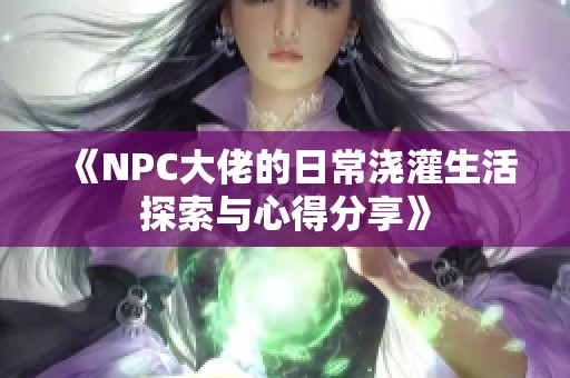 《NPC大佬的日常浇灌生活探索与心得分享》