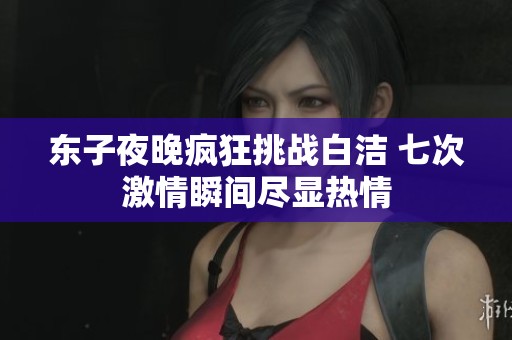 东子夜晚疯狂挑战白洁 七次激情瞬间尽显热情