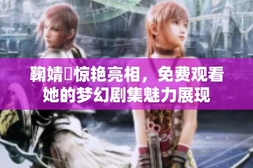 鞠婧祎惊艳亮相，免费观看她的梦幻剧集魅力展现