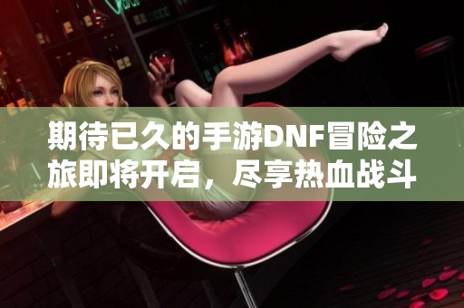 期待已久的手游DNF冒险之旅即将开启，尽享热血战斗乐趣