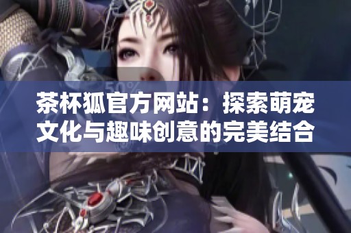 茶杯狐官方网站：探索萌宠文化与趣味创意的完美结合