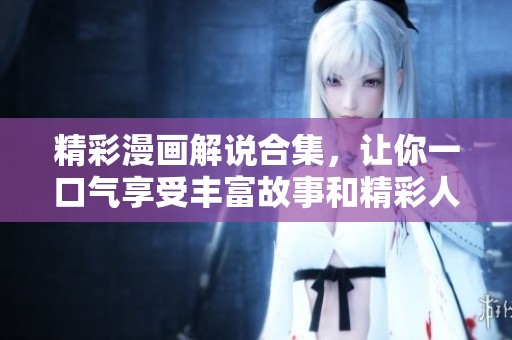 精彩漫画解说合集，让你一口气享受丰富故事和精彩人物！
