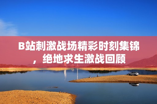 B站刺激战场精彩时刻集锦，绝地求生激战回顾