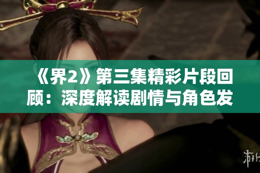 《界2》第三集精彩片段回顾：深度解读剧情与角色发展