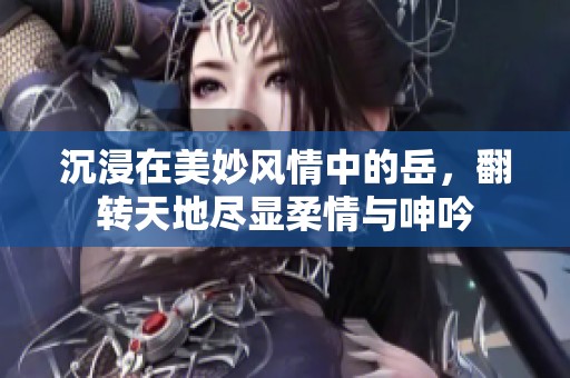 沉浸在美妙风情中的岳，翻转天地尽显柔情与呻吟