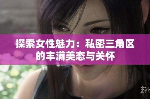 探索女性魅力：私密三角区的丰满美态与关怀