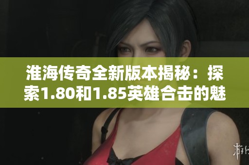 淮海传奇全新版本揭秘：探索1.80和1.85英雄合击的魅力与新挑战
