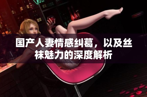 国产人妻情感纠葛，以及丝袜魅力的深度解析