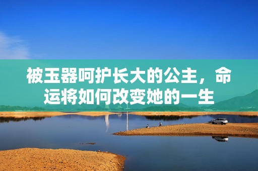 被玉器呵护长大的公主，命运将如何改变她的一生