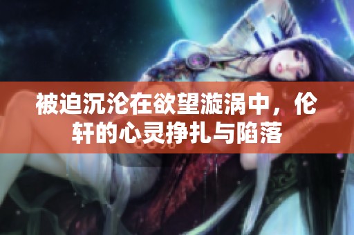 被迫沉沦在欲望漩涡中，伦轩的心灵挣扎与陷落