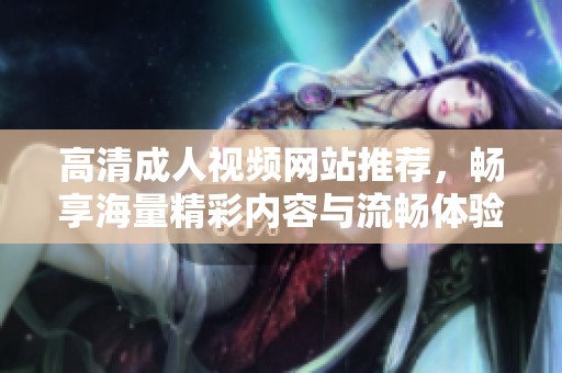 高清成人视频网站推荐，畅享海量精彩内容与流畅体验