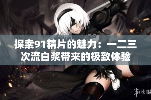 探索91精片的魅力：一二三次流白浆带来的极致体验