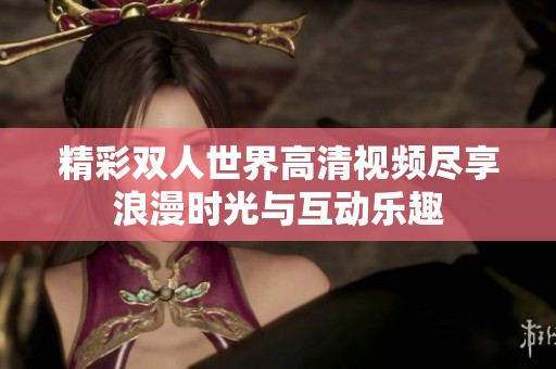 精彩双人世界高清视频尽享浪漫时光与互动乐趣