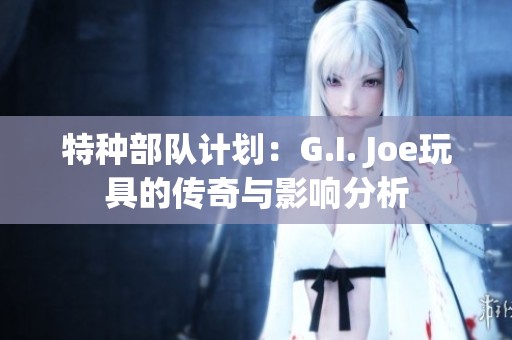 特种部队计划：G.I. Joe玩具的传奇与影响分析
