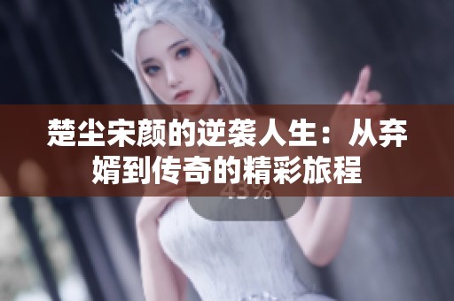 楚尘宋颜的逆袭人生：从弃婿到传奇的精彩旅程
