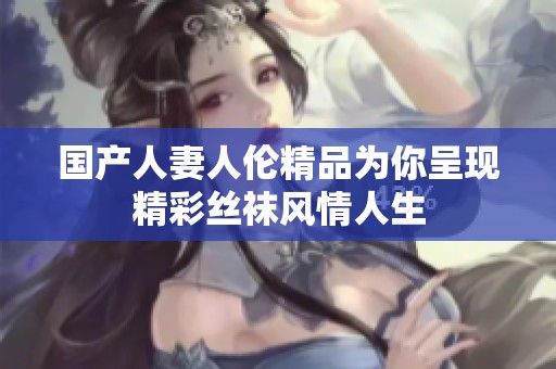 国产人妻人伦精品为你呈现精彩丝袜风情人生