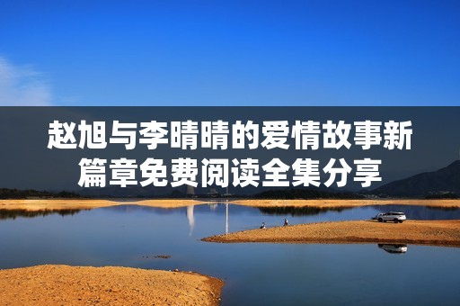 赵旭与李晴晴的爱情故事新篇章免费阅读全集分享
