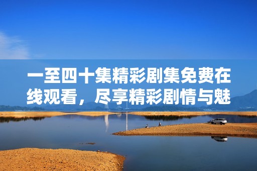 一至四十集精彩剧集免费在线观看，尽享精彩剧情与魅力角色