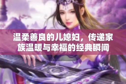 温柔善良的儿媳妇，传递家族温暖与幸福的经典瞬间