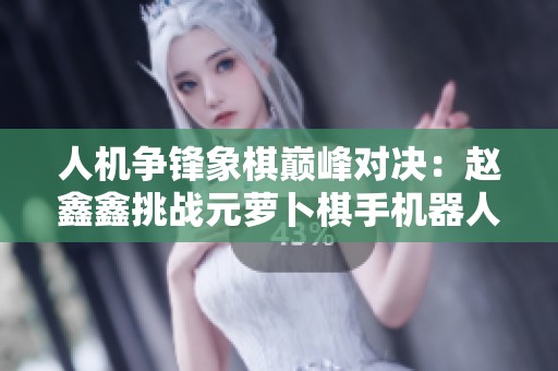 人机争锋象棋巅峰对决：赵鑫鑫挑战元萝卜棋手机器人