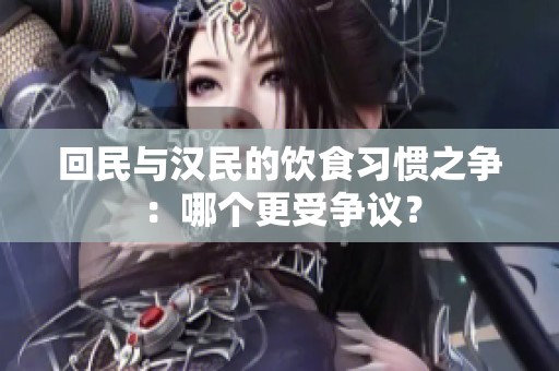 回民与汉民的饮食习惯之争：哪个更受争议？