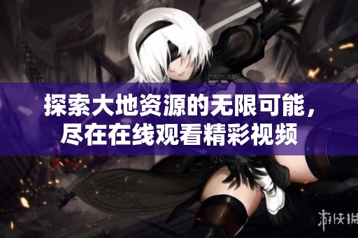 探索大地资源的无限可能，尽在在线观看精彩视频