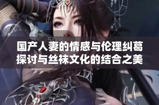 国产人妻的情感与伦理纠葛探讨与丝袜文化的结合之美