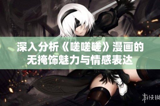 深入分析《嗟嗟嗟》漫画的无掩饰魅力与情感表达
