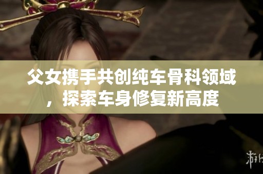 父女携手共创纯车骨科领域，探索车身修复新高度