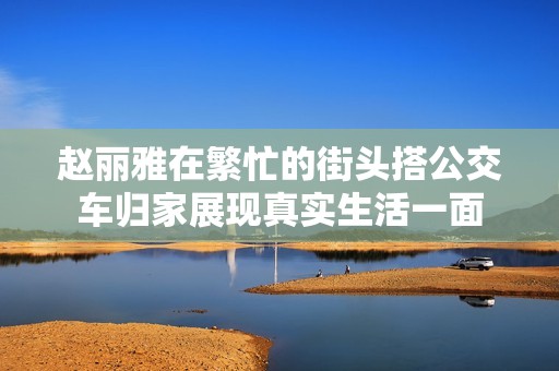 赵丽雅在繁忙的街头搭公交车归家展现真实生活一面
