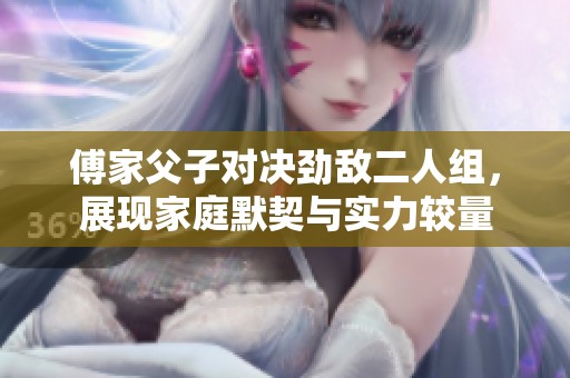 傅家父子对决劲敌二人组，展现家庭默契与实力较量