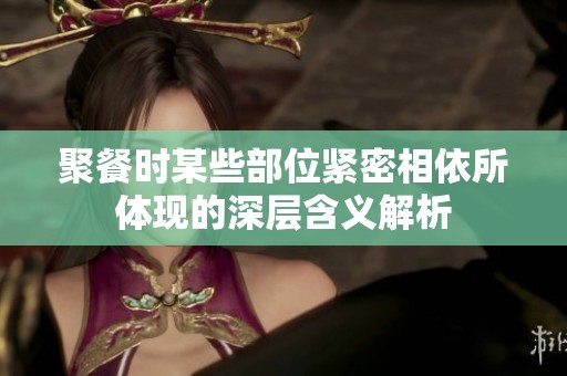 聚餐时某些部位紧密相依所体现的深层含义解析