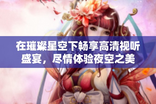 在璀璨星空下畅享高清视听盛宴，尽情体验夜空之美
