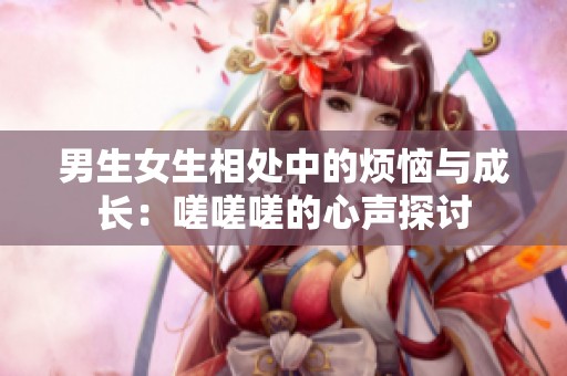 男生女生相处中的烦恼与成长：嗟嗟嗟的心声探讨