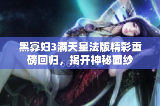 黑寡妇3满天星法版精彩重磅回归，揭开神秘面纱