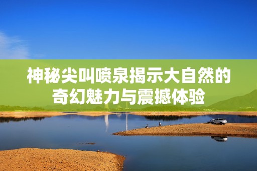 神秘尖叫喷泉揭示大自然的奇幻魅力与震撼体验