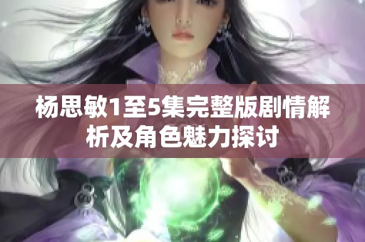 杨思敏1至5集完整版剧情解析及角色魅力探讨