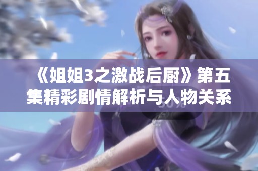 《姐姐3之激战后厨》第五集精彩剧情解析与人物关系探讨
