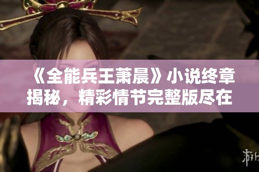 《全能兵王萧晨》小说终章揭秘，精彩情节完整版尽在言情小说网