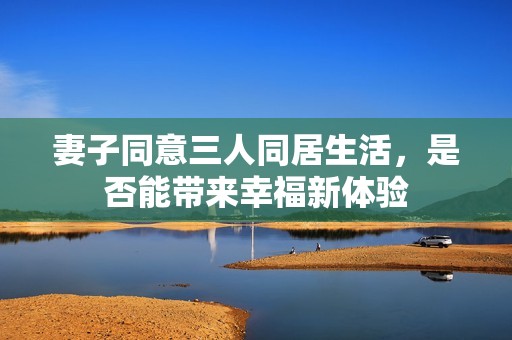 妻子同意三人同居生活，是否能带来幸福新体验