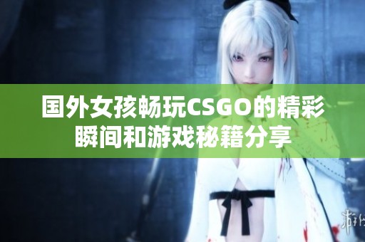 国外女孩畅玩CSGO的精彩瞬间和游戏秘籍分享
