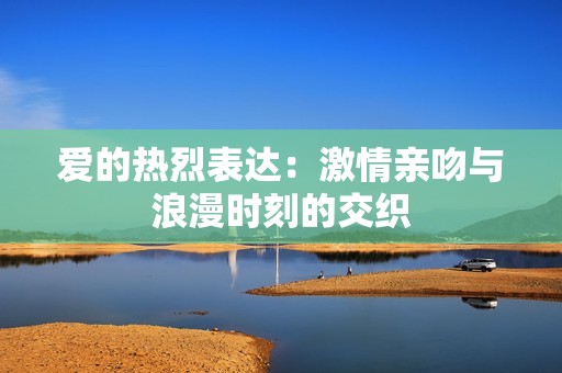 爱的热烈表达：激情亲吻与浪漫时刻的交织
