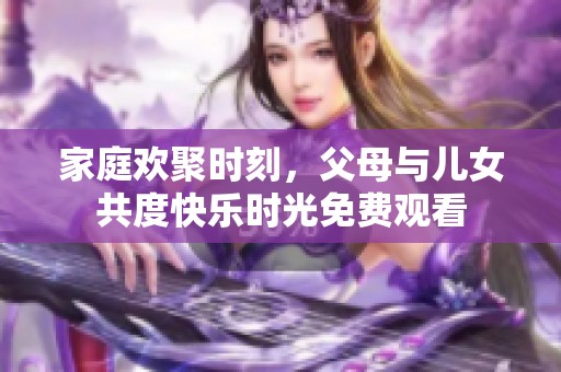 家庭欢聚时刻，父母与儿女共度快乐时光免费观看