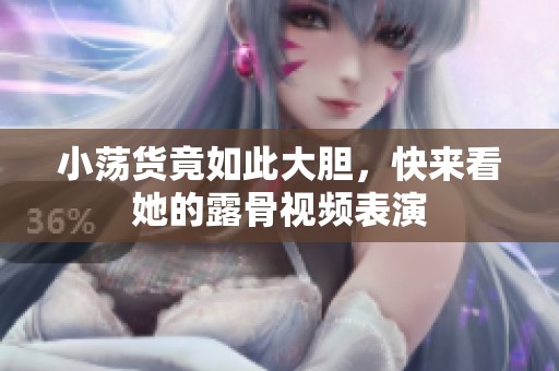 小荡货竟如此大胆，快来看她的露骨视频表演