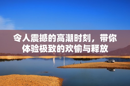 令人震撼的高潮时刻，带你体验极致的欢愉与释放