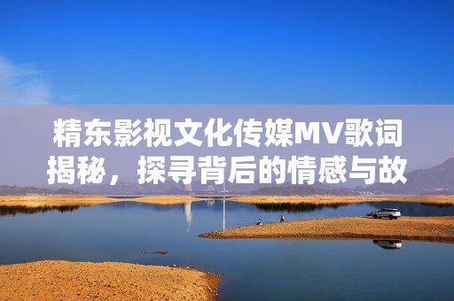 精东影视文化传媒MV歌词揭秘，探寻背后的情感与故事