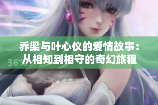 乔梁与叶心仪的爱情故事：从相知到相守的奇幻旅程