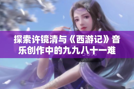 探索许镜清与《西游记》音乐创作中的九九八十一难