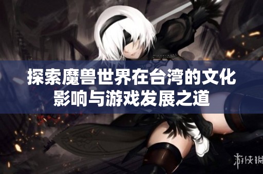 探索魔兽世界在台湾的文化影响与游戏发展之道